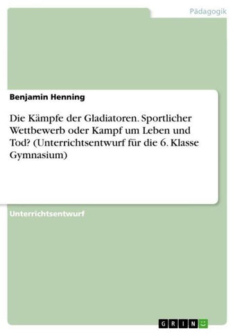 Die Kämpfe der Gladiatoren. Sportlicher Wettbewerb oder Kampf um Leben und Tod? (Unterrichtsentwurf für die 6. Klasse Gymnasium)