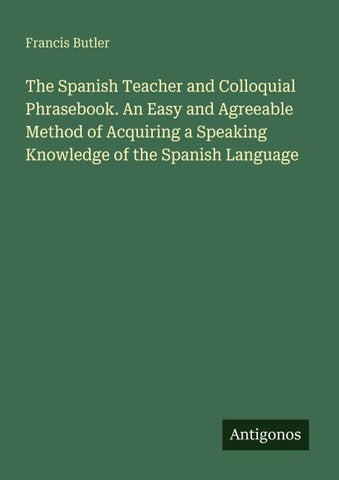 The Spanish Teacher and Colloquial Phrasebook. An Easy and Agreeable Method of Acquiring a Speaking Knowledge of the Spanish Language