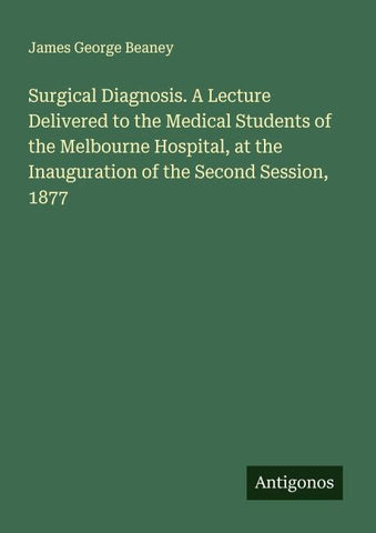 Surgical Diagnosis. A Lecture Delivered to the Medical Students of the Melbourne Hospital, at the Inauguration of the Second Session, 1877
