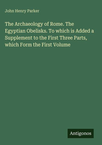 The Archaeology of Rome. The Egyptian Obelisks. To which is Added a Supplement to the First Three Parts, which Form the First Volume