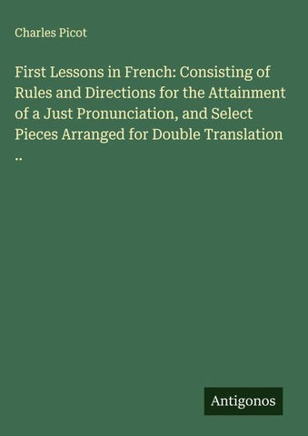 First Lessons in French: Consisting of Rules and Directions for the Attainment of a Just Pronunciation, and Select Pieces Arranged for Double Translation ..
