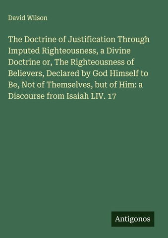 The Doctrine of Justification Through Imputed Righteousness, a Divine Doctrine or, The Righteousness of Believers, Declared by God Himself to Be, Not of Themselves, but of Him: a Discourse from Isaiah LIV. 17