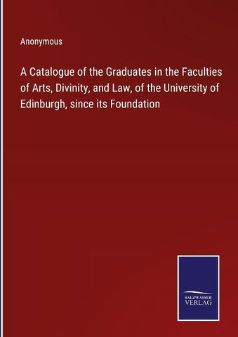 A Catalogue of the Graduates in the Faculties of Arts, Divinity, and Law, of the University of Edinburgh, since its Foundation