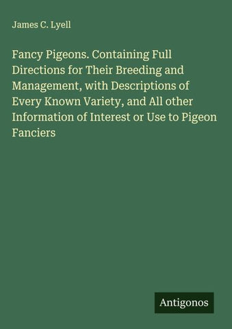 Fancy Pigeons. Containing Full Directions for Their Breeding and Management, with Descriptions of Every Known Variety, and All other Information of Interest or Use to Pigeon Fanciers